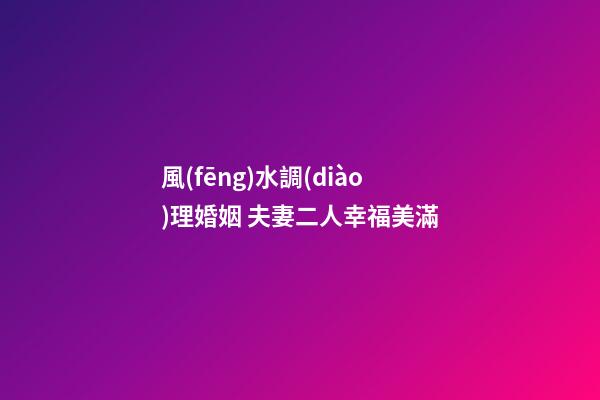 風(fēng)水調(diào)理婚姻 夫妻二人幸福美滿